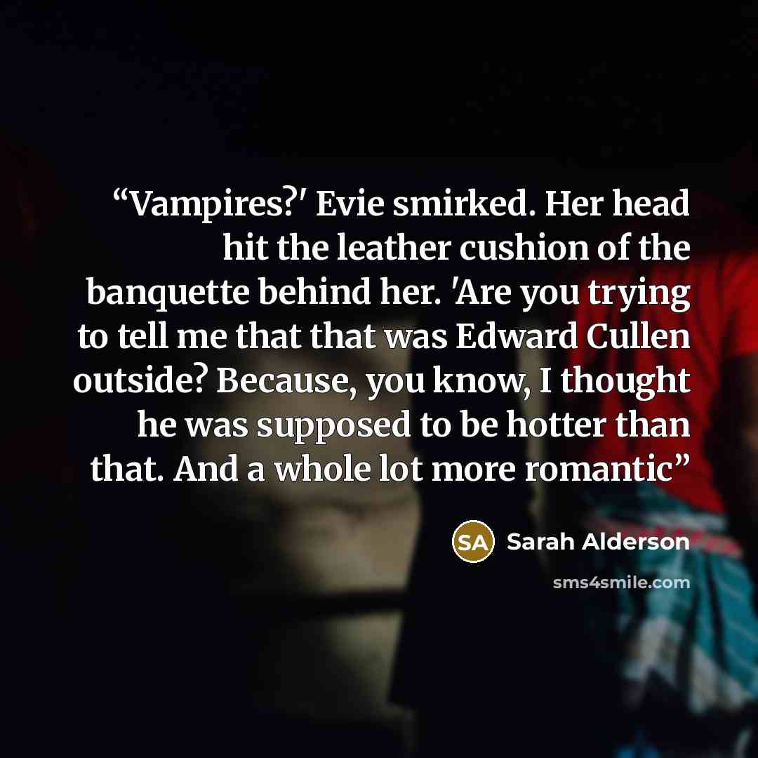 “Vampires?' Evie smirked. Her head hit the leather cushion of the banquette behind her. 'Are you trying to tell me that that was Edward Cullen outside? Because, you know, I thought he was supposed to be hotter than that. And a whole lot more romantic” quote by Sarah Alderson