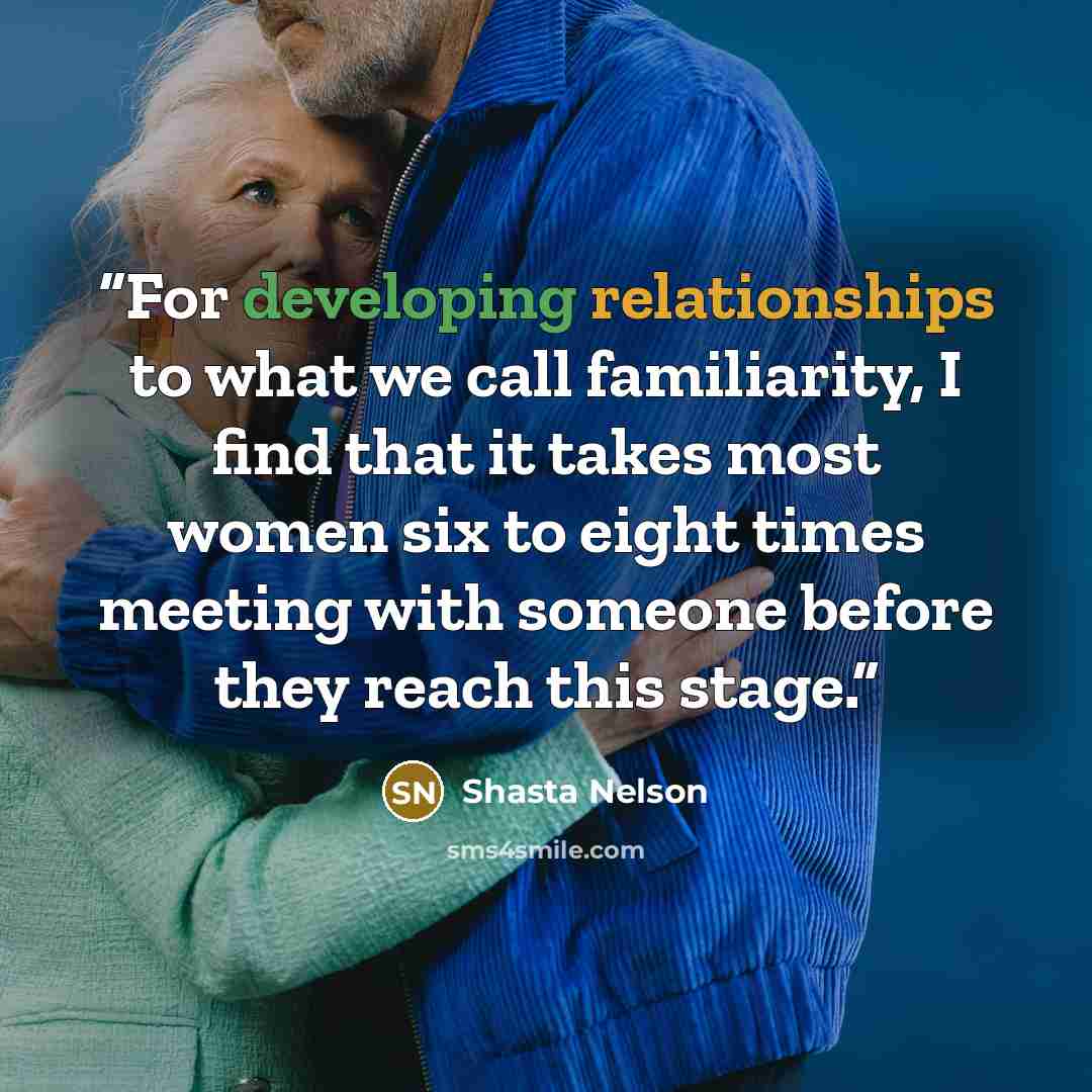 “For developing relationships to what we call familiarity, I find that it takes most women six to eight times meeting with someone before they reach this stage.” quote by Shasta Nelson