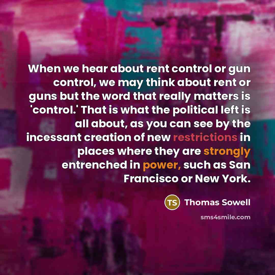 “When we hear about rent control or gun control, we may think about rent or guns but the word that really matters is 'control.' That is what the political left is all about, as you can see by the incessant creation of new restrictions in places where they are strongly entrenched in power, such as…” quote by Thomas Sowell