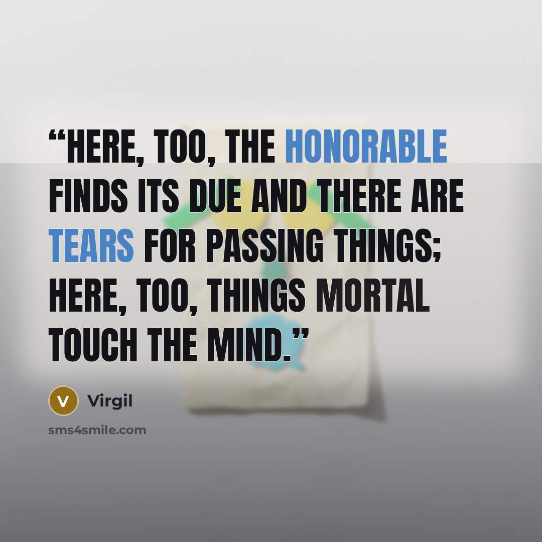 “Here, too, the honorable finds its due and there are tears for passing things; here, too, things mortal touch the mind.” quote by Virgil