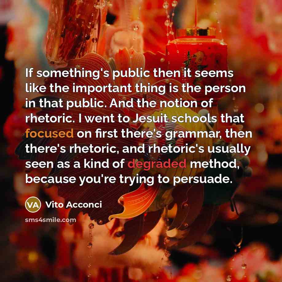 “If something's public then it seems like the important thing is the person in that public. And the notion of rhetoric. I went to Jesuit schools that focused on first there's grammar, then there's rhetoric, and rhetoric's usually seen as a kind of degraded method, because you're trying to persuade.” quote by Vito Acconci