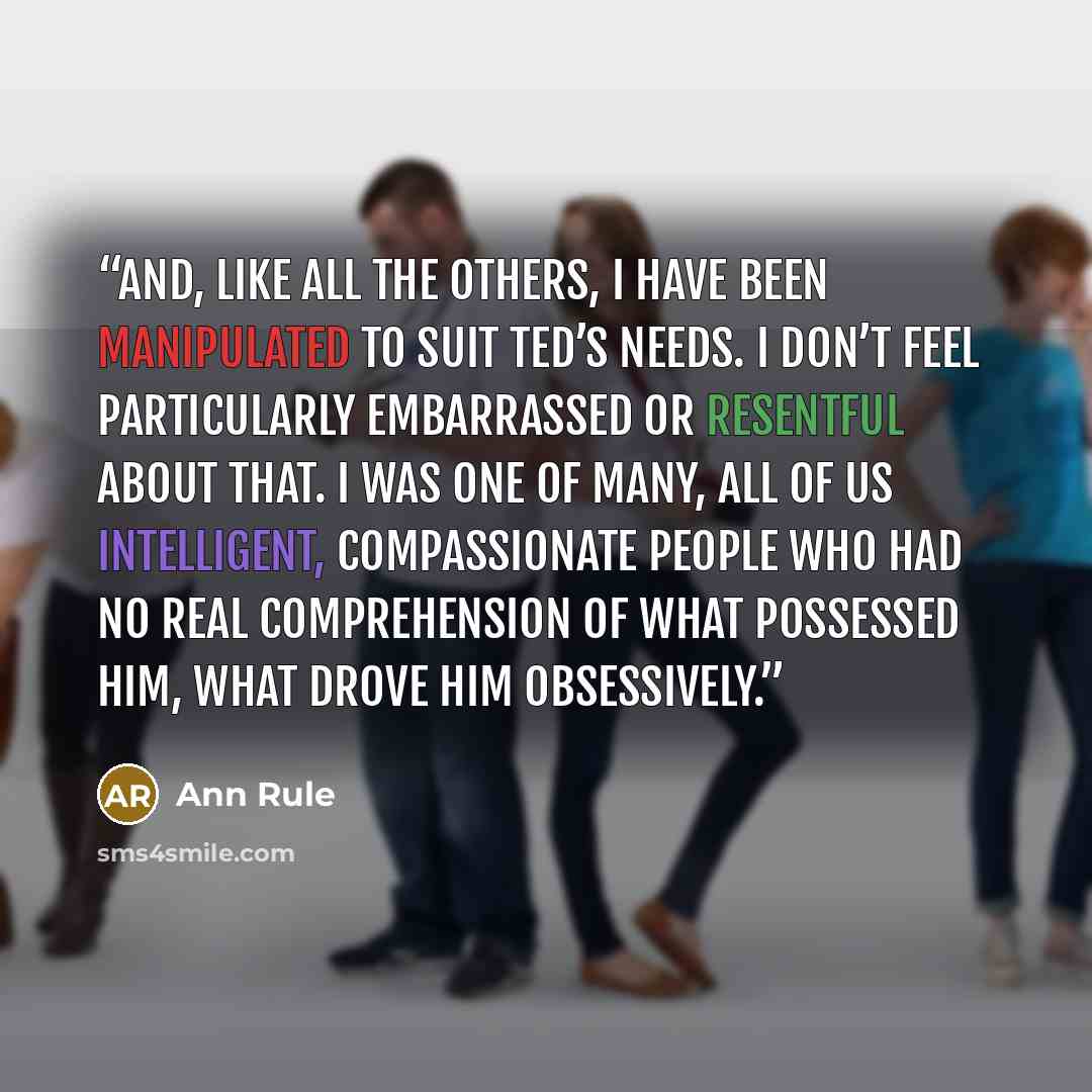 “And, like all the others, I have been manipulated to suit Ted’s needs. I don’t feel particularly embarrassed or resentful about that. I was one of many, all of us intelligent, compassionate people who had no real comprehension of what possessed him, what drove him obsessively.” quote by Ann Rule
