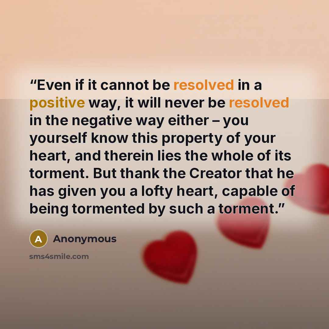 “Even if it cannot be resolved in a positive way, it will never be resolved in the negative way either – you yourself know this property of your heart, and therein lies the whole of its torment. But thank the Creator that he has given you a lofty heart, capable of being tormented by such a torment.” quote by Anonymous