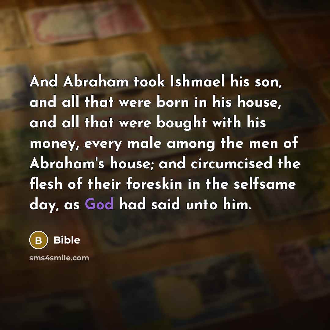 “And Abraham took Ishmael his son, and all that were born in his house, and all that were bought with his money, every male among the men of Abraham's house; and circumcised the flesh of their foreskin in the selfsame day, as God had said unto him.” quote by Bible