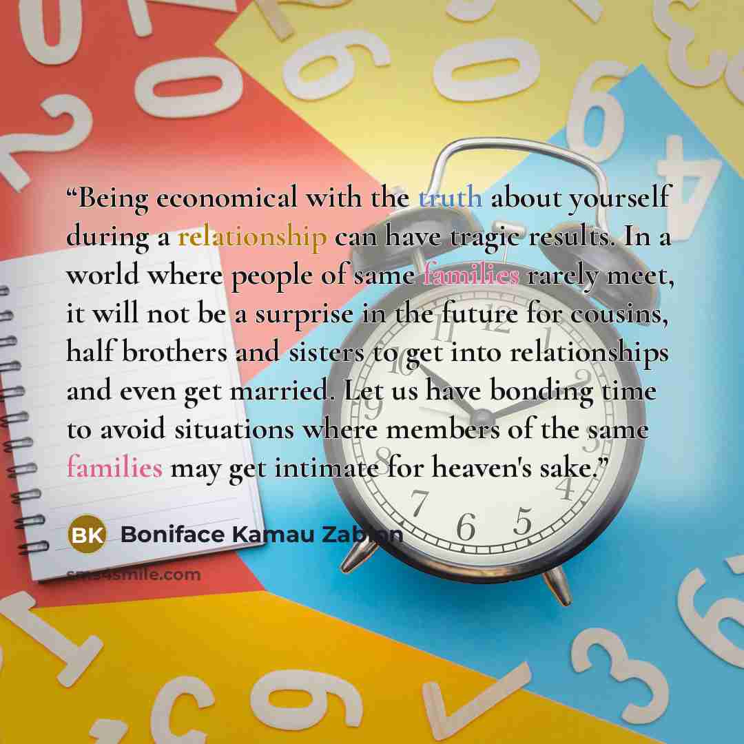 “Being economical with the truth about yourself during a relationship can have tragic results. In a world where people of same families rarely meet, it will not be a surprise in the future for cousins, half brothers and sisters to get into relationships and even get married. Let us have bonding…” quote by Boniface Kamau Zablon