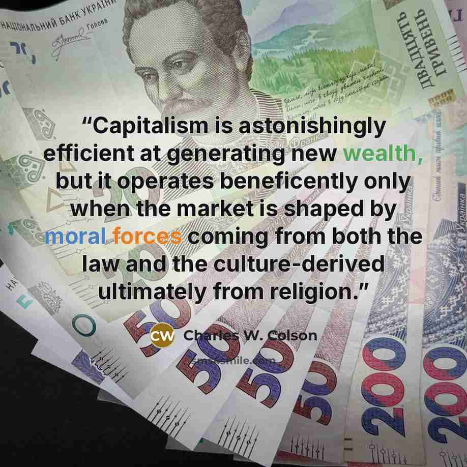 “Capitalism is astonishingly efficient at generating new wealth, but it operates beneficently only when the market is shaped by moral forces coming from both the law and the culture-derived ultimately from religion.” quote by Charles W. Colson