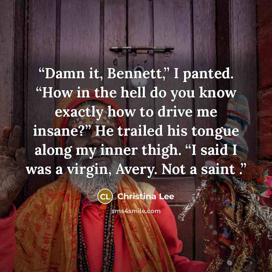 “Damn it, Bennett,” I panted. “How in the hell do you know exactly how to drive me insane?” He trailed his tongue along my inner thigh. “I said I was a virgin, Avery. Not a saint .” quote by Christina Lee
