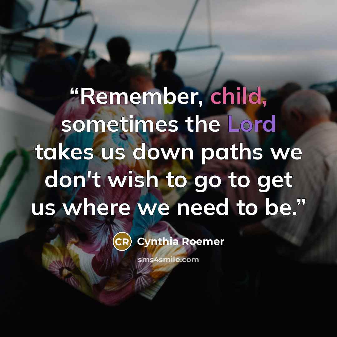 “Remember, child, sometimes the Lord takes us down paths we don't wish to go to get us where we need to be.” quote by Cynthia Roemer