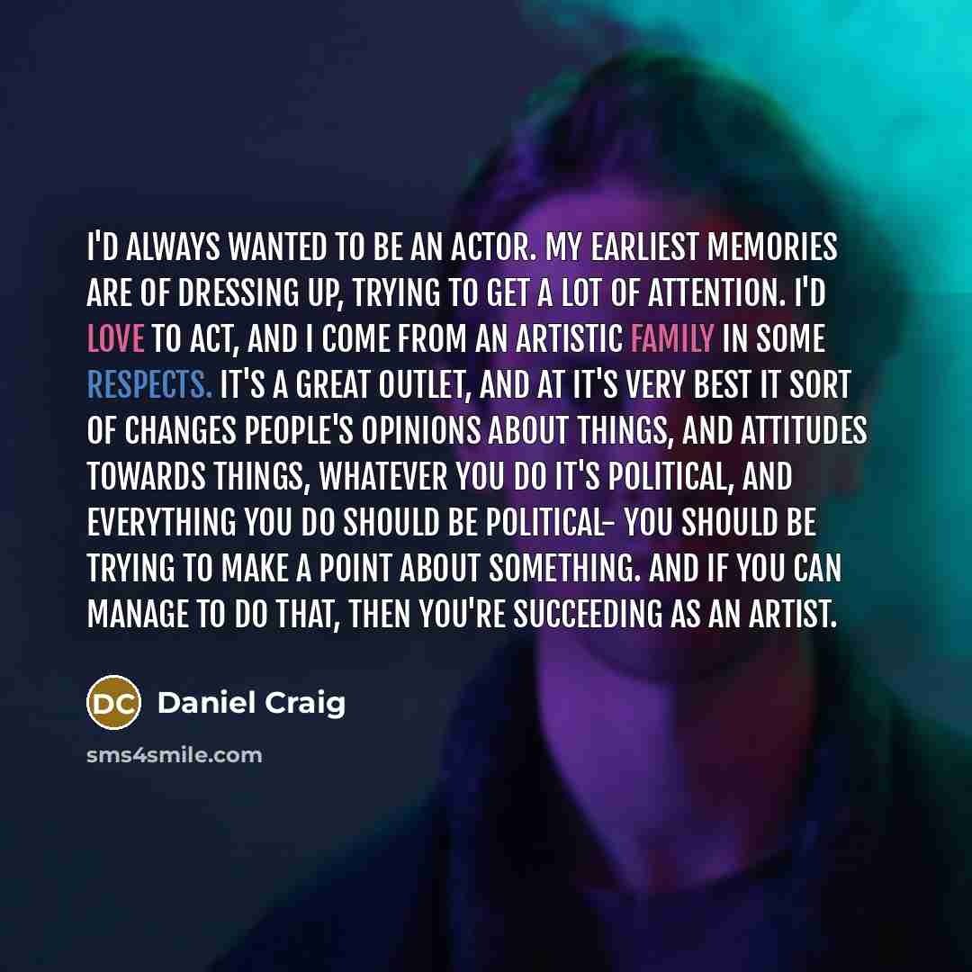 “I'd always wanted to be an actor. My earliest memories are of dressing up, trying to get a lot of attention. I'd love to act, and I come from an artistic family in some respects. It's a great outlet, and at it's very best it sort of changes people's opinions about things, and attitudes towards…” quote by Daniel Craig