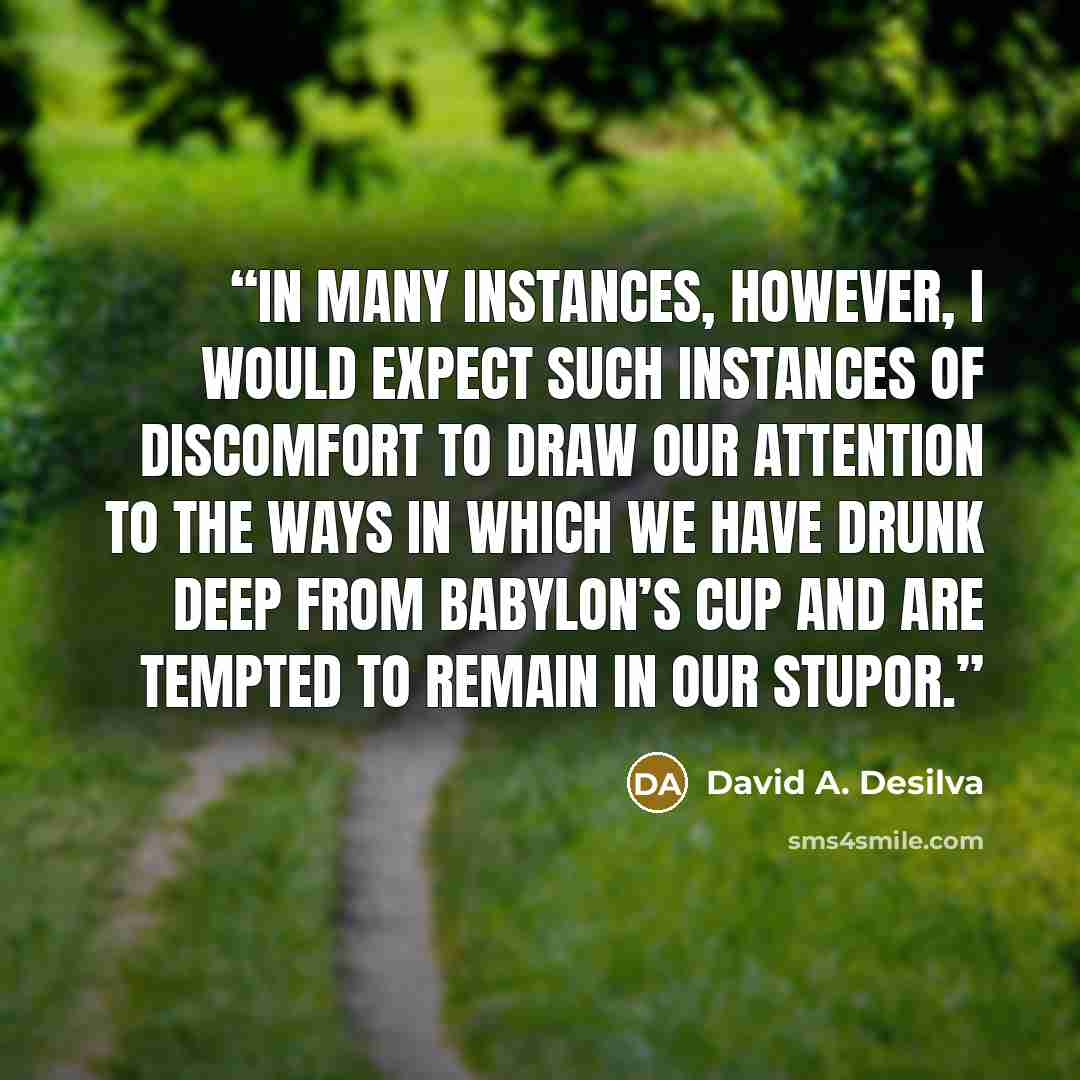 “In many instances, however, I would expect such instances of discomfort to draw our attention to the ways in which we have drunk deep from Babylon’s cup and are tempted to remain in our stupor.” quote by David A. Desilva