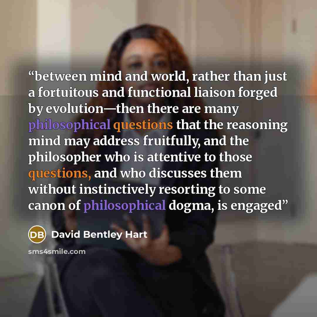 “between mind and world, rather than just a fortuitous and functional liaison forged by evolution—then there are many philosophical questions that the reasoning mind may address fruitfully, and the philosopher who is attentive to those questions, and who discusses them without instinctively…” quote by David Bentley Hart