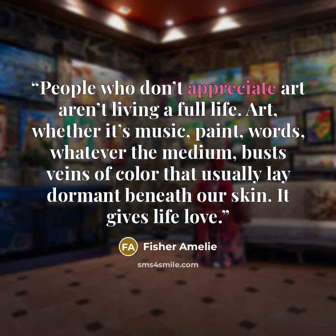 “People who don’t appreciate art aren’t living a full life. Art, whether it’s music, paint, words, whatever the medium, busts veins of color that usually lay dormant beneath our skin. It gives life love.” quote by Fisher Amelie