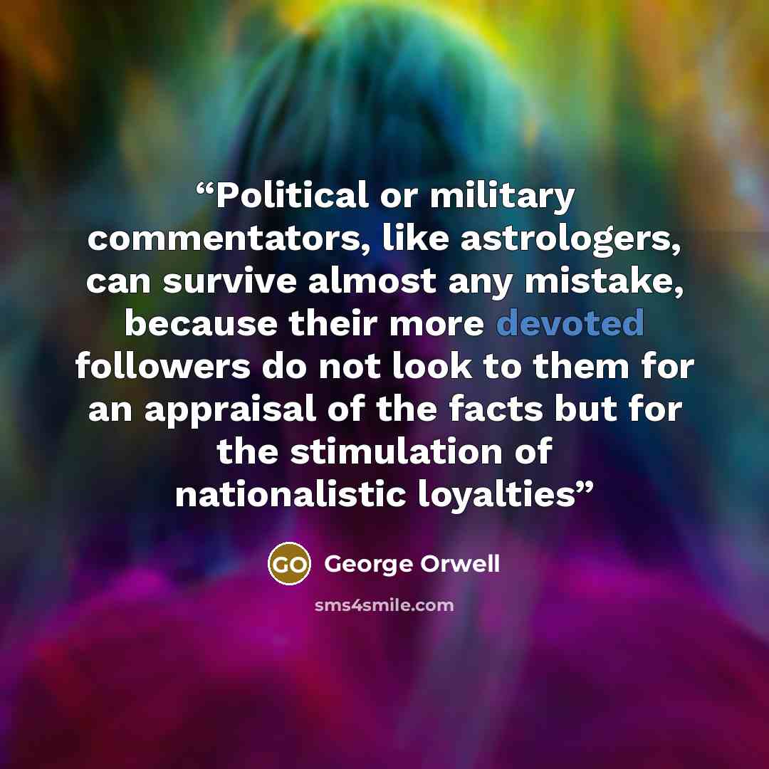 “Political or military commentators, like astrologers, can survive almost any mistake, because their more devoted followers do not look to them for an appraisal of the facts but for the stimulation of nationalistic loyalties” quote by George Orwell