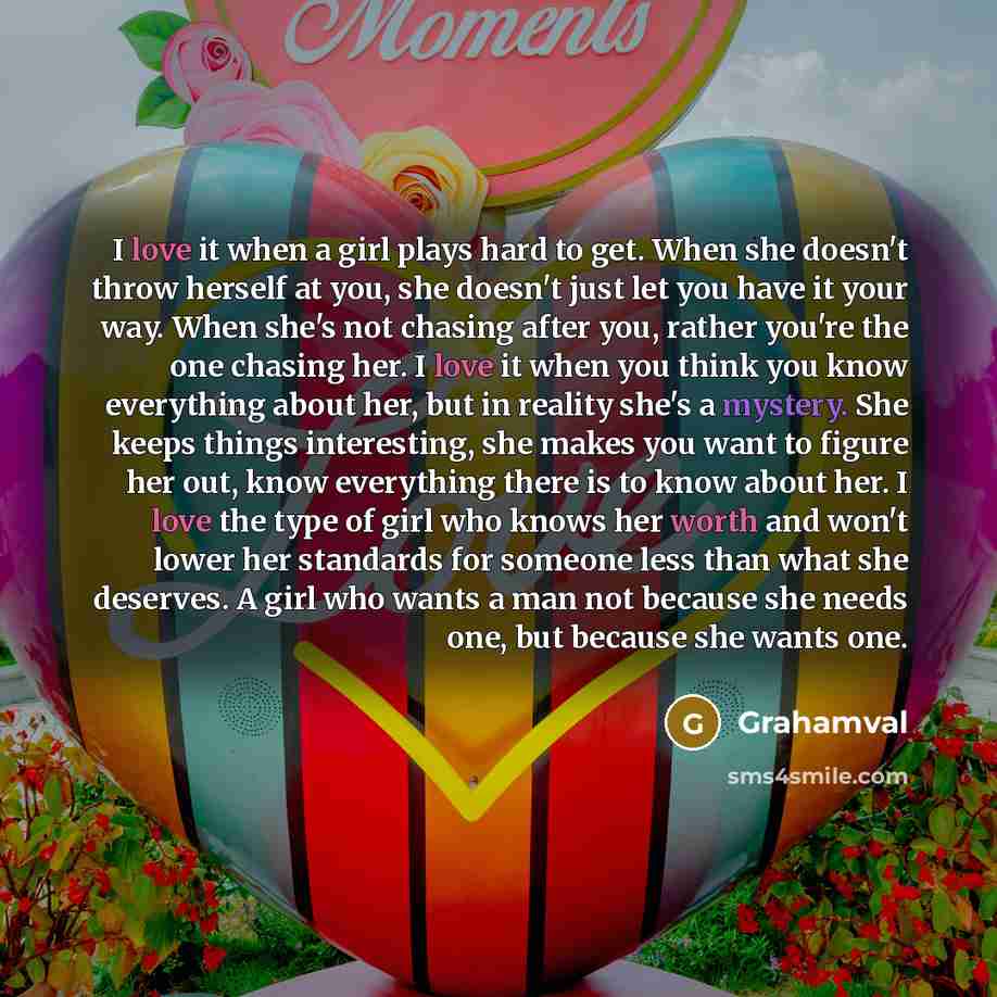 “I love it when a girl plays hard to get. When she doesn't throw herself at you, she doesn't just let you have it your way. When she's not chasing after you, rather you're the one chasing her. I love it when you think you know everything about her, but in reality she's a mystery. She keeps things…” quote by Grahamval