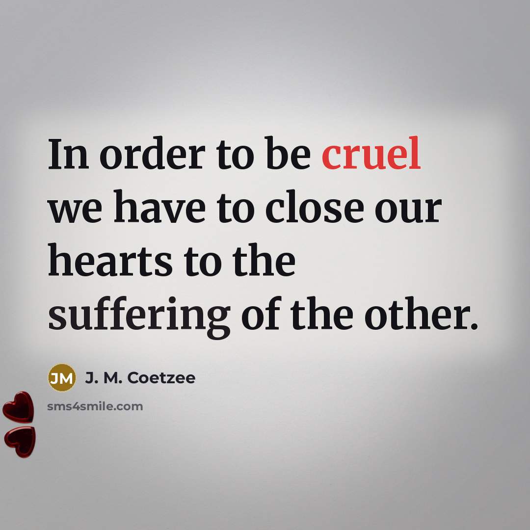 “In order to be cruel we have to close our hearts to the suffering of the other.” quote by J. M. Coetzee