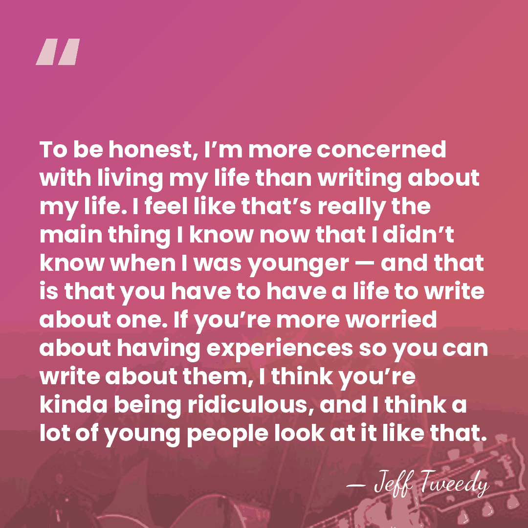 To be honest, I’m more concerned with living my life than writing&hellip; - Jeff Tweedy