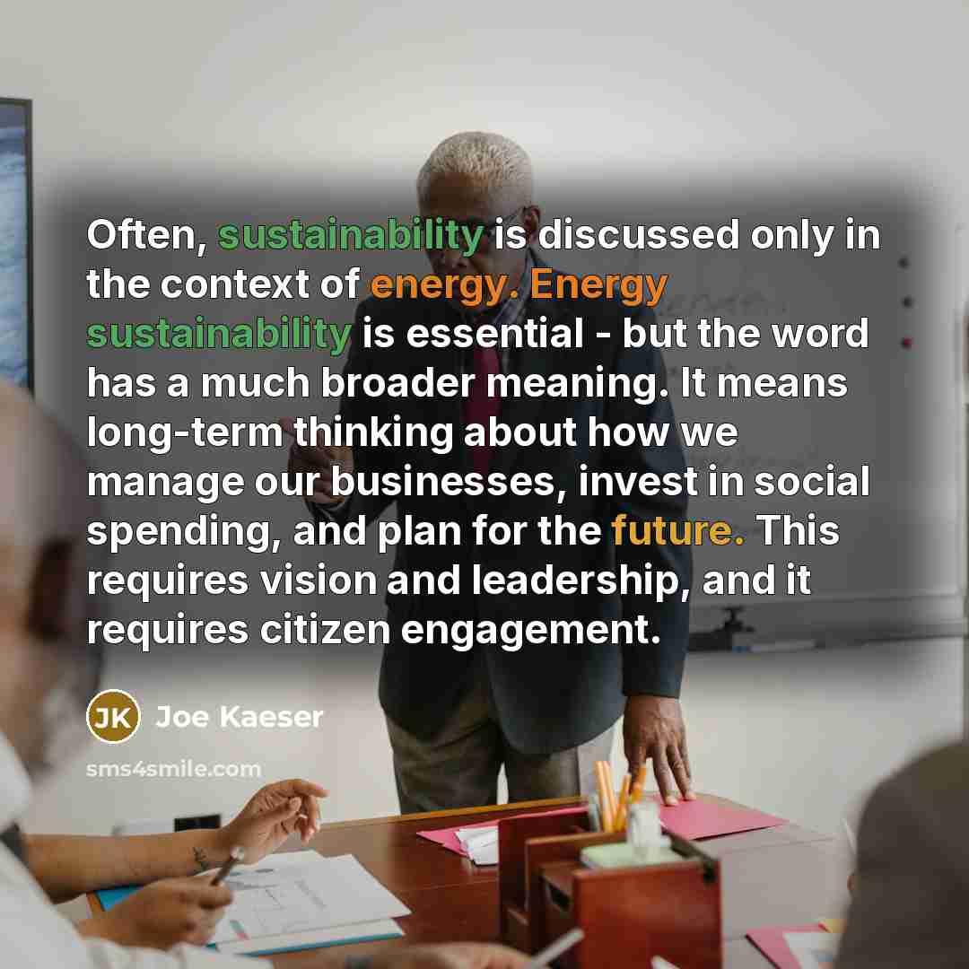 “Often, sustainability is discussed only in the context of energy. Energy sustainability is essential - but the word has a much broader meaning. It means long-term thinking about how we manage our businesses, invest in social spending, and plan for the future. This requires vision and leadership…” quote by Joe Kaeser