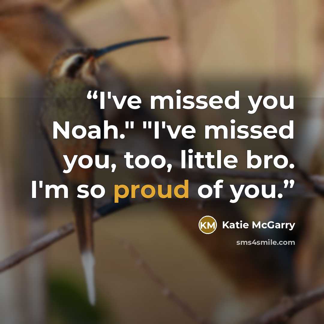 “I've missed you Noah." "I've missed you, too, little bro. I'm so proud of you.” quote by Katie McGarry