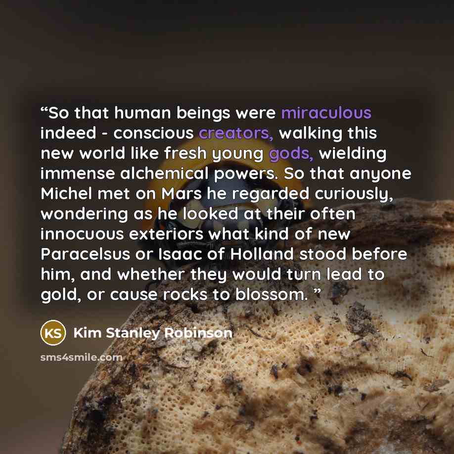 “So that human beings were miraculous indeed - conscious creators, walking this new world like fresh young gods, wielding immense alchemical powers. So that anyone Michel met on Mars he regarded curiously, wondering as he looked at their often innocuous exteriors what kind of new Paracelsus or…” quote by Kim Stanley Robinson