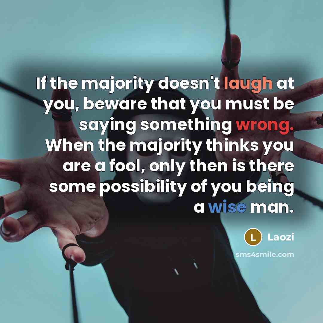 “If the majority doesn't laugh at you, beware that you must be saying something wrong. When the majority thinks you are a fool, only then is there some possibility of you being a wise man.” quote by Laozi