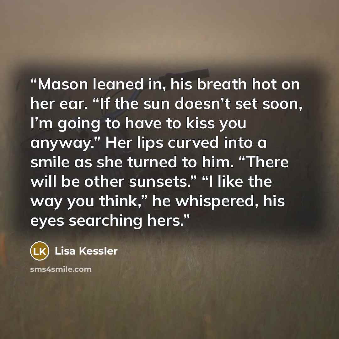 “Mason leaned in, his breath hot on her ear. “If the sun doesn’t set soon, I’m going to have to kiss you anyway.” Her lips curved into a smile as she turned to him. “There will be other sunsets.” “I like the way you think,” he whispered, his eyes searching hers.” quote by Lisa Kessler