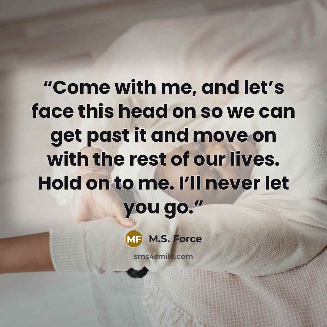 “Come with me, and let’s face this head on so we can get past it and move on with the rest of our lives. Hold on to me. I’ll never let you go.” quote by M.S. Force