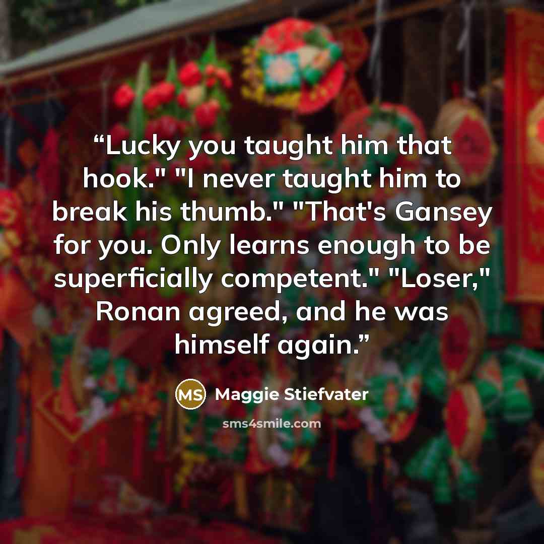 “Lucky you taught him that hook." "I never taught him to break his thumb." "That's Gansey for you. Only learns enough to be superficially competent." "Loser," Ronan agreed, and he was himself again.” quote by Maggie Stiefvater
