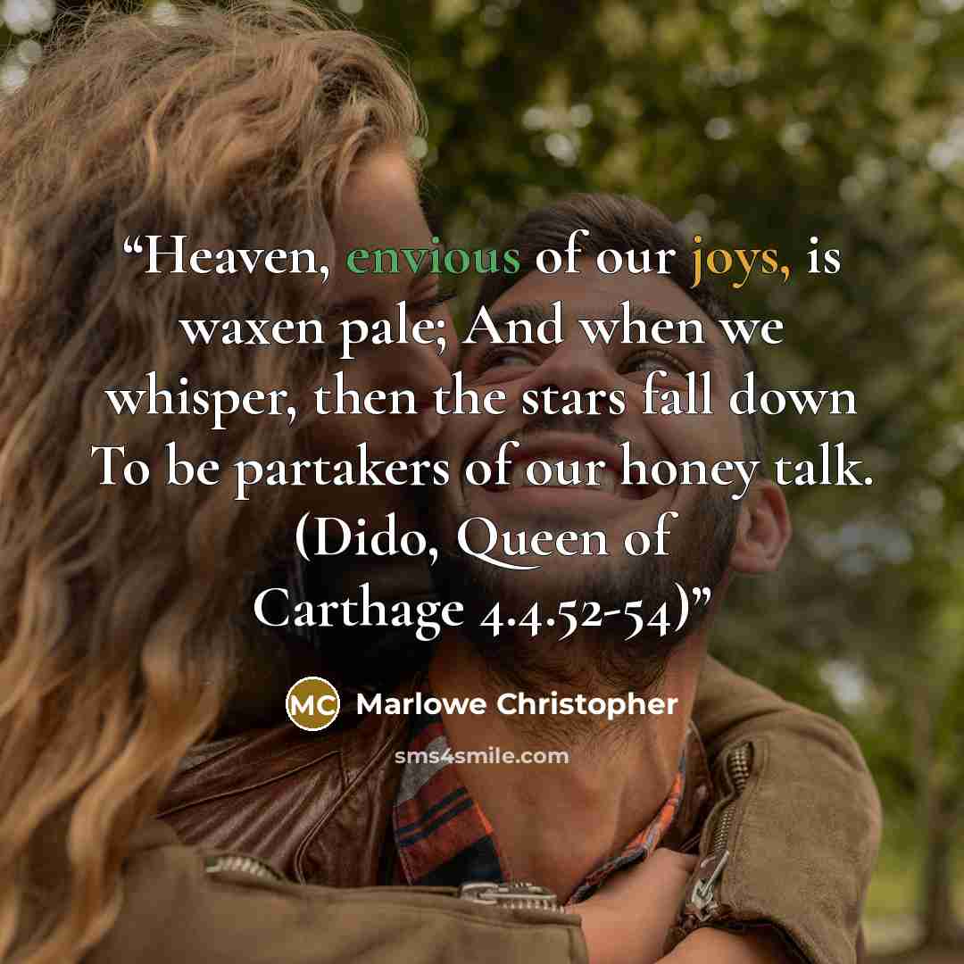 “Heaven, envious of our joys, is waxen pale; And when we whisper, then the stars fall down To be partakers of our honey talk. (Dido, Queen of Carthage 4.4.52-54)” quote by Marlowe Christopher