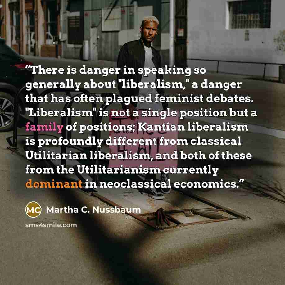 “There is danger in speaking so generally about "liberalism," a danger that has often plagued feminist debates. "Liberalism" is not a single position but a family of positions; Kantian liberalism is profoundly different from classical Utilitarian liberalism, and both of these from the…” quote by Martha C. Nussbaum