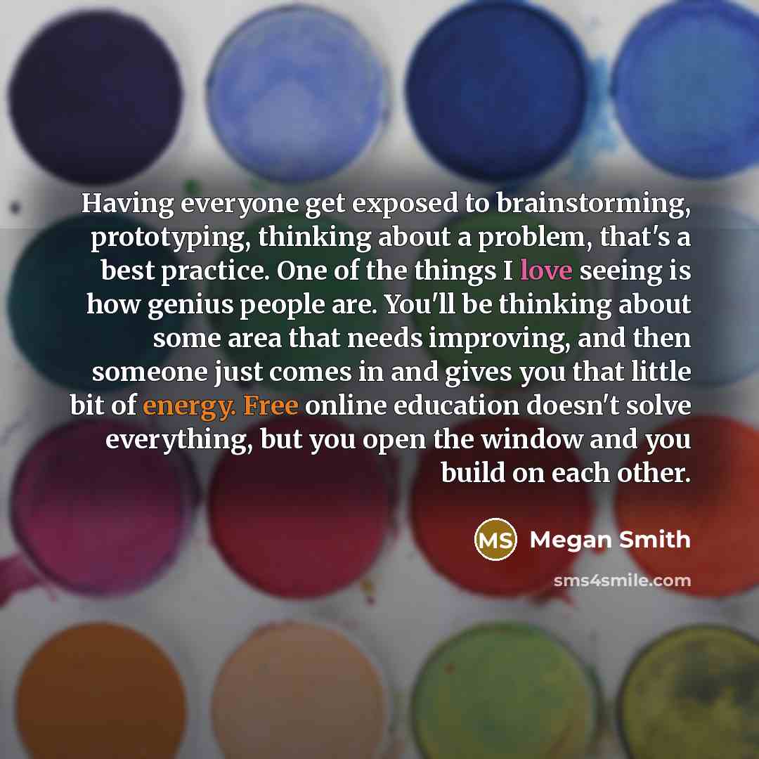 “Having everyone get exposed to brainstorming, prototyping, thinking about a problem, that's a best practice. One of the things I love seeing is how genius people are. You'll be thinking about some area that needs improving, and then someone just comes in and gives you that little bit of energy…” quote by Megan Smith