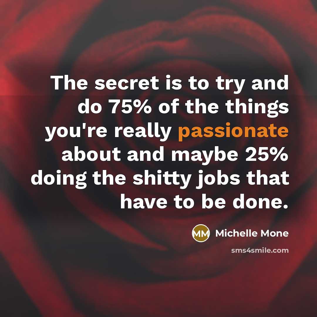 “The secret is to try and do 75% of the things you're really passionate about and maybe 25% doing the shitty jobs that have to be done.” quote by Michelle Mone