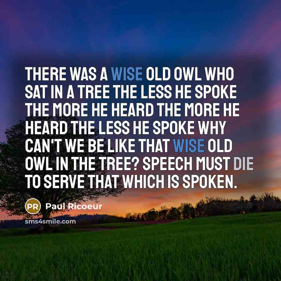 “There was a wise old owl who sat in a tree The less he spoke the more he heard The more he heard the less he spoke Why can't we be like that wise old owl in the tree? Speech must die to serve that which is spoken.” quote by Paul Ricoeur