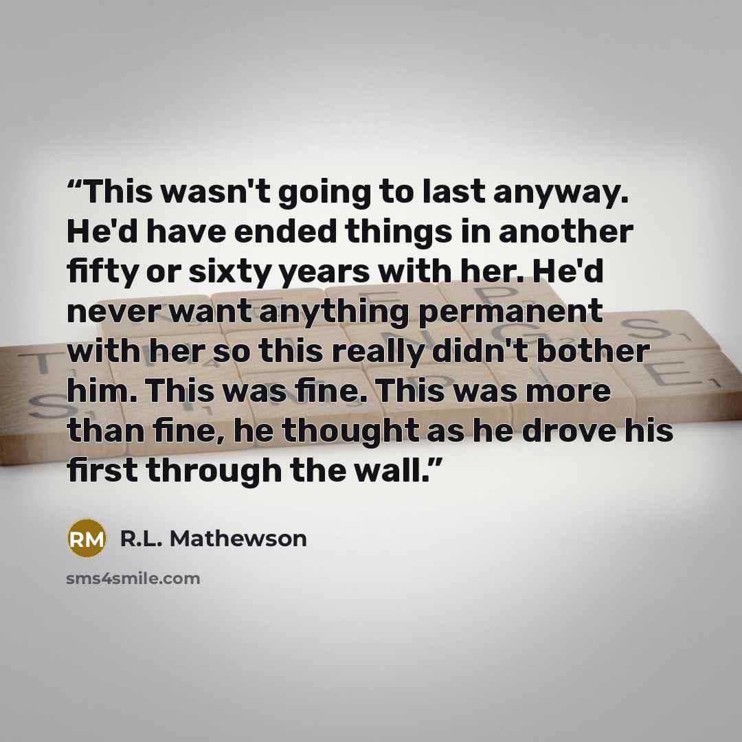 “This wasn't going to last anyway. He'd have ended things in another fifty or sixty years with her. He'd never want anything permanent with her so this really didn't bother him. This was fine. This was more than fine, he thought as he drove his first through the wall.” quote by R.L. Mathewson
