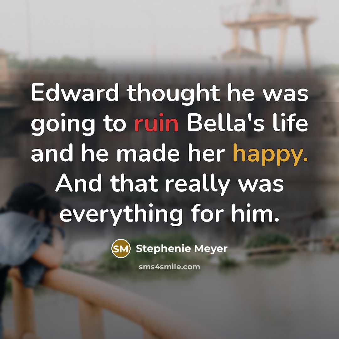 “Edward thought he was going to ruin Bella's life and he made her happy. And that really was everything for him.” quote by Stephenie Meyer