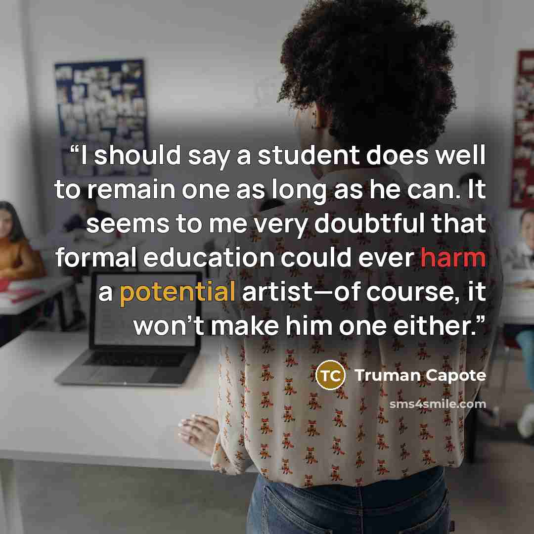 “I should say a student does well to remain one as long as he can. It seems to me very doubtful that formal education could ever harm a potential artist—of course, it won’t make him one either.” quote by Truman Capote