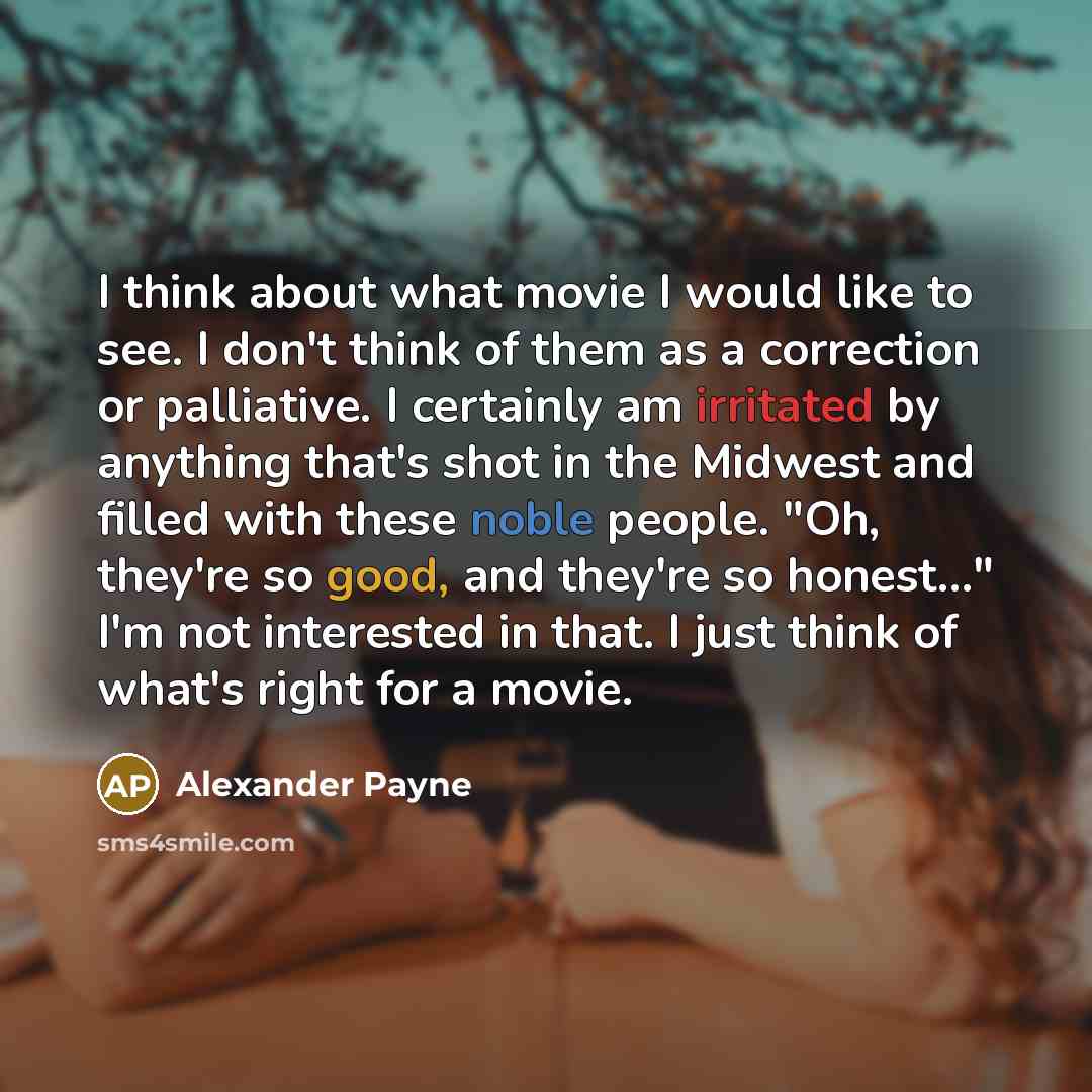 “I think about what movie I would like to see. I don't think of them as a correction or palliative. I certainly am irritated by anything that's shot in the Midwest and filled with these noble people. "Oh, they're so good, and they're so honest..." I'm not interested in that. I just think of what's…” quote by Alexander Payne
