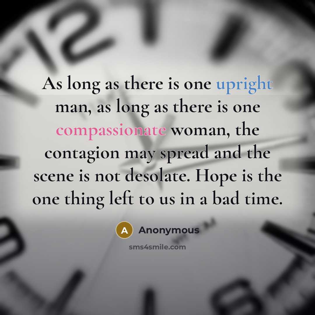 “As long as there is one upright man, as long as there is one compassionate woman, the contagion may spread and the scene is not desolate. Hope is the one thing left to us in a bad time.” quote by Anonymous