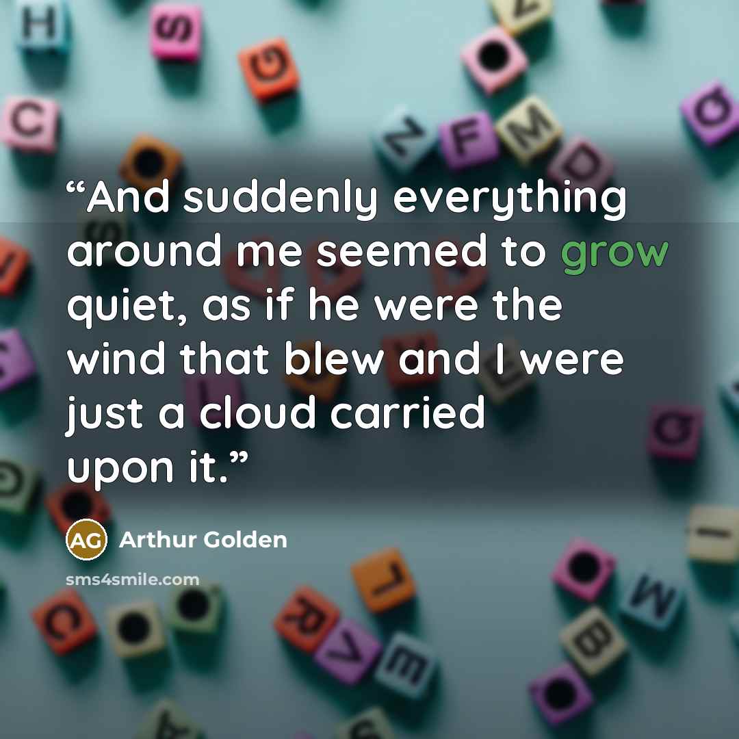 “And suddenly everything around me seemed to grow quiet, as if he were the wind that blew and I were just a cloud carried upon it.” quote by Arthur Golden