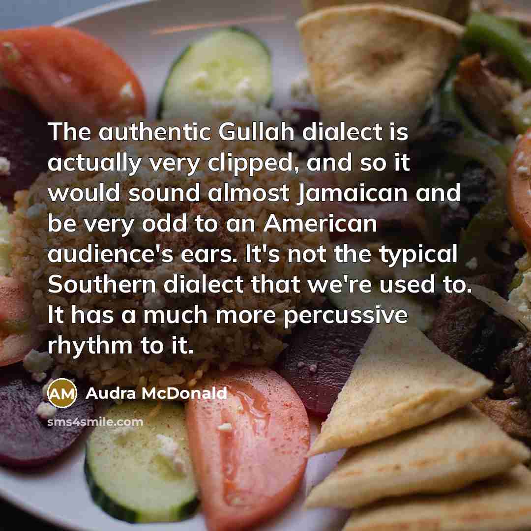 “The authentic Gullah dialect is actually very clipped, and so it would sound almost Jamaican and be very odd to an American audience's ears. It's not the typical Southern dialect that we're used to. It has a much more percussive rhythm to it.” quote by Audra McDonald