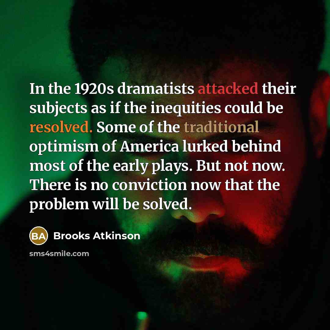 “In the 1920s dramatists attacked their subjects as if the inequities could be resolved. Some of the traditional optimism of America lurked behind most of the early plays. But not now. There is no conviction now that the problem will be solved.” quote by Brooks Atkinson