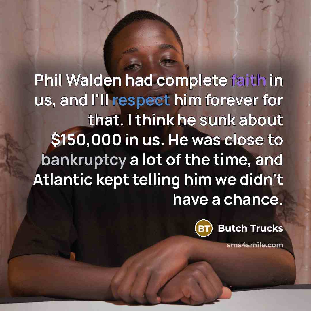 “Phil Walden had complete faith in us, and I'll respect him forever for that. I think he sunk about $150,000 in us. He was close to bankruptcy a lot of the time, and Atlantic kept telling him we didn't have a chance.” quote by Butch Trucks