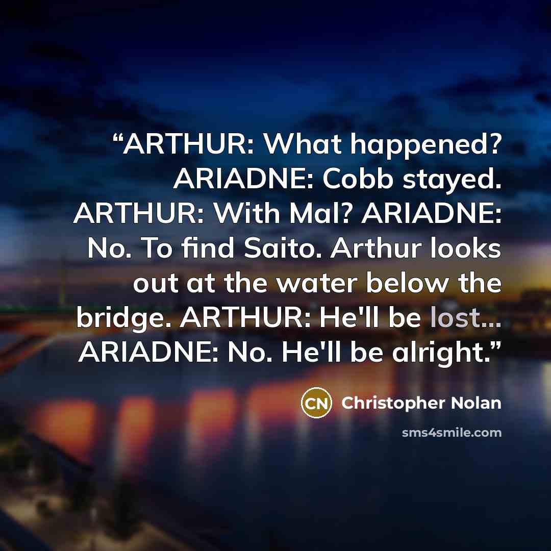 “ARTHUR: What happened? ARIADNE: Cobb stayed. ARTHUR: With Mal? ARIADNE: No. To find Saito. Arthur looks out at the water below the bridge. ARTHUR: He'll be lost... ARIADNE: No. He'll be alright.” quote by Christopher Nolan