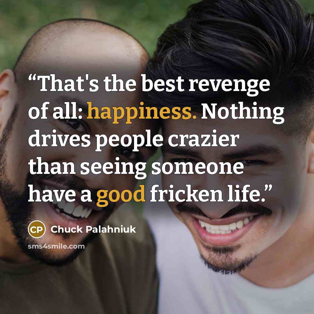 “That's the best revenge of all: happiness. Nothing drives people crazier than seeing someone have a good fricken life.” quote by Chuck Palahniuk