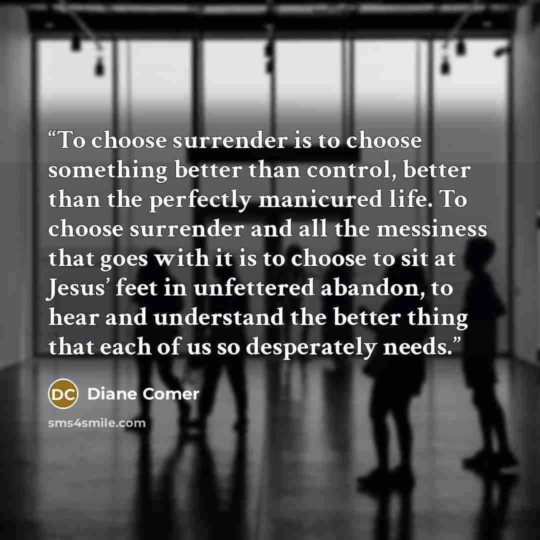“To choose surrender is to choose something better than control, better than the perfectly manicured life. To choose surrender and all the messiness that goes with it is to choose to sit at Jesus’ feet in unfettered abandon, to hear and understand the better thing that each of us so desperately…” quote by Diane Comer