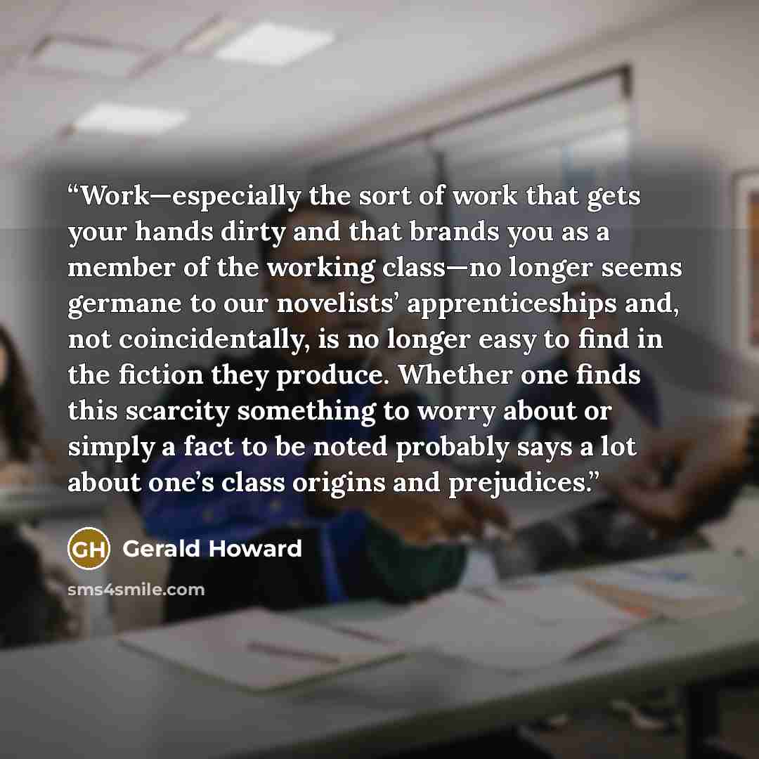 “Work—especially the sort of work that gets your hands dirty and that brands you as a member of the working class—no longer seems germane to our novelists’ apprenticeships and, not coincidentally, is no longer easy to find in the fiction they produce. Whether one finds this scarcity something to…” quote by Gerald Howard