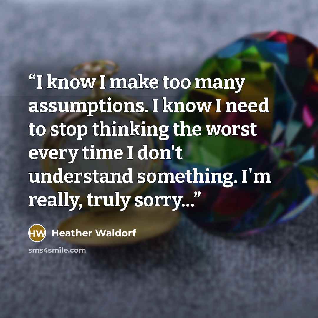 “I know I make too many assumptions. I know I need to stop thinking the worst every time I don't understand something. I'm really, truly sorry…” quote by Heather Waldorf