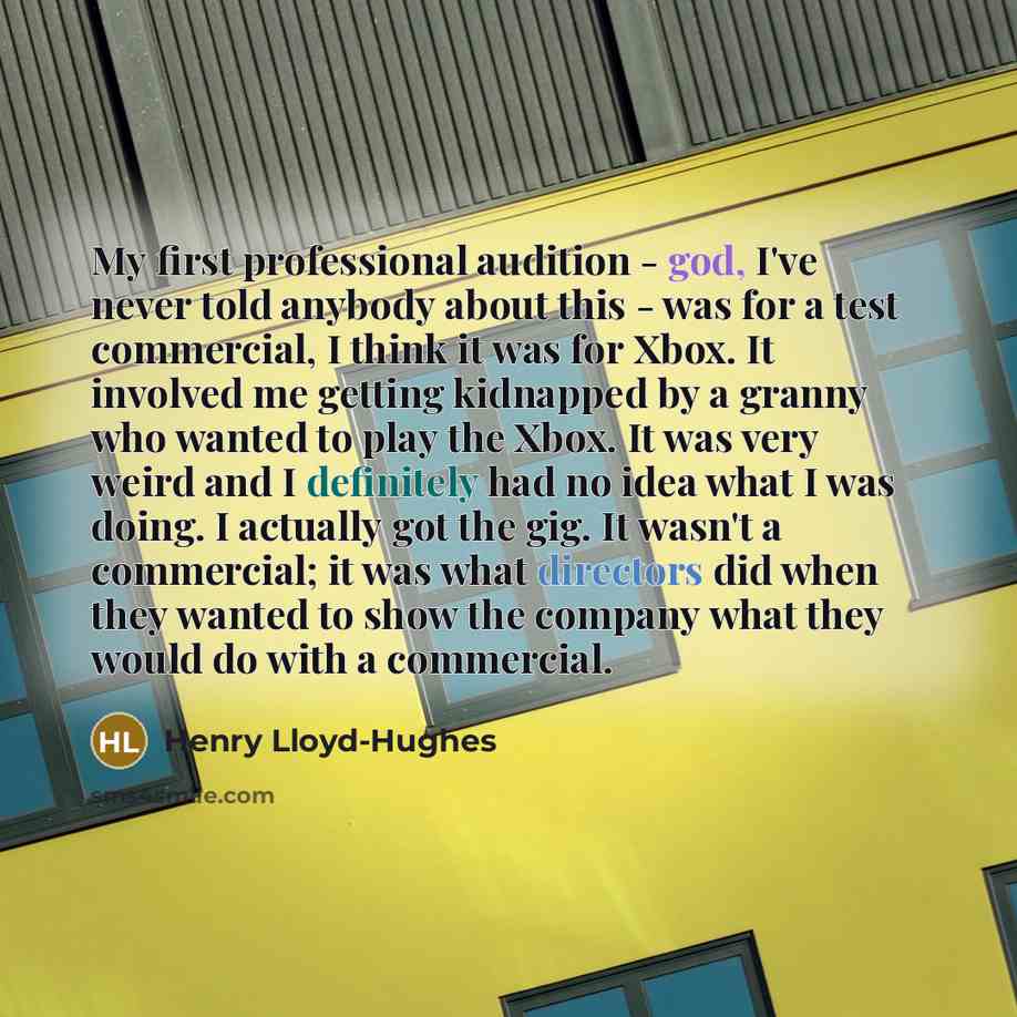 “My first professional audition - god, I've never told anybody about this - was for a test commercial, I think it was for Xbox. It involved me getting kidnapped by a granny who wanted to play the Xbox. It was very weird and I definitely had no idea what I was doing. I actually got the gig. It…” quote by Henry Lloyd-Hughes