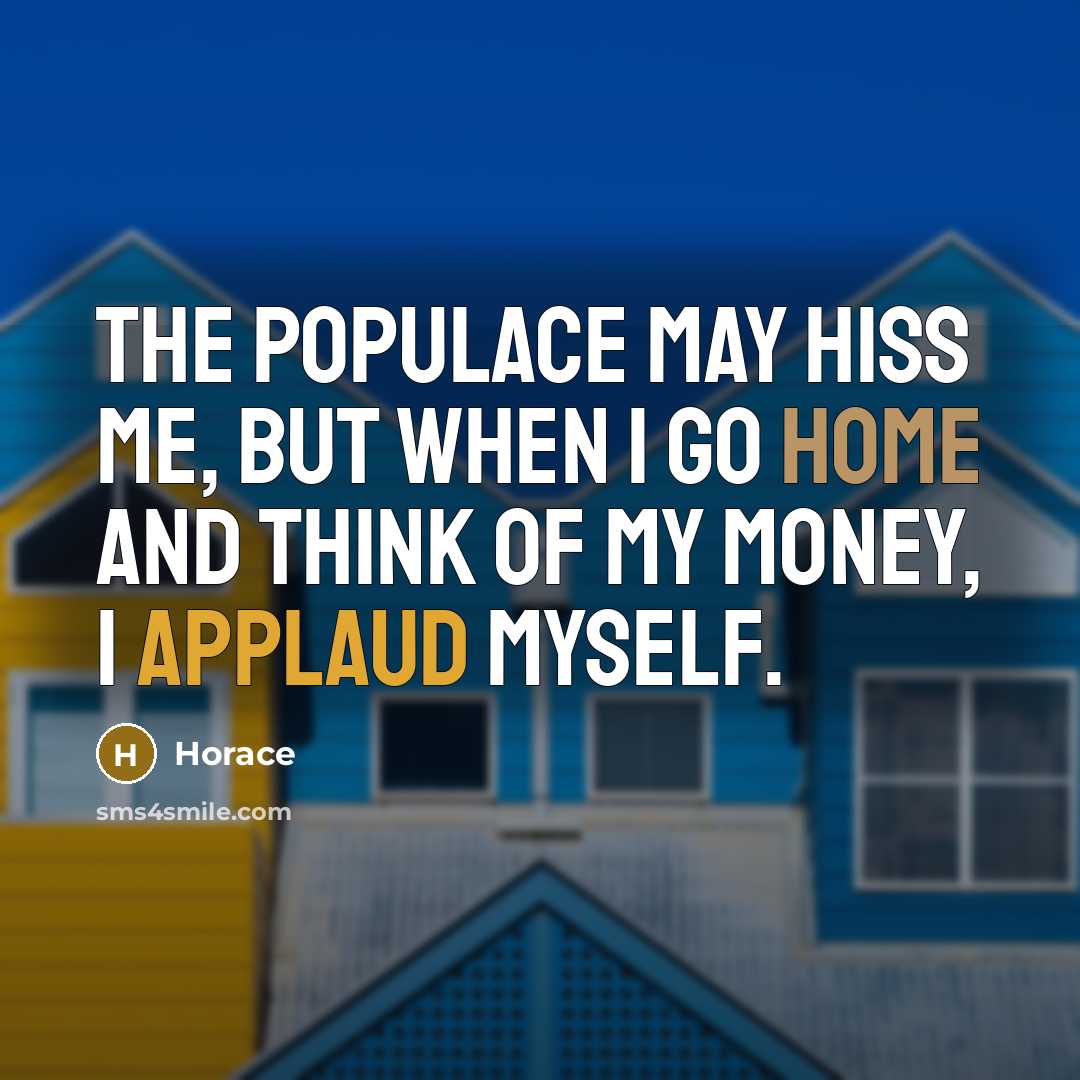 “The populace may hiss me, but when I go home and think of my money, I applaud myself.” quote by Horace