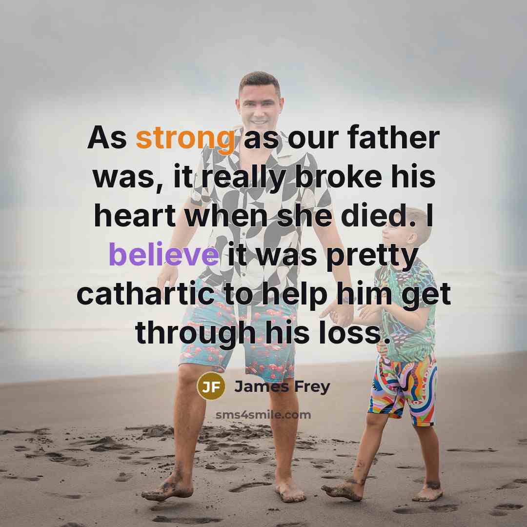“As strong as our father was, it really broke his heart when she died. I believe it was pretty cathartic to help him get through his loss.” quote by James Frey