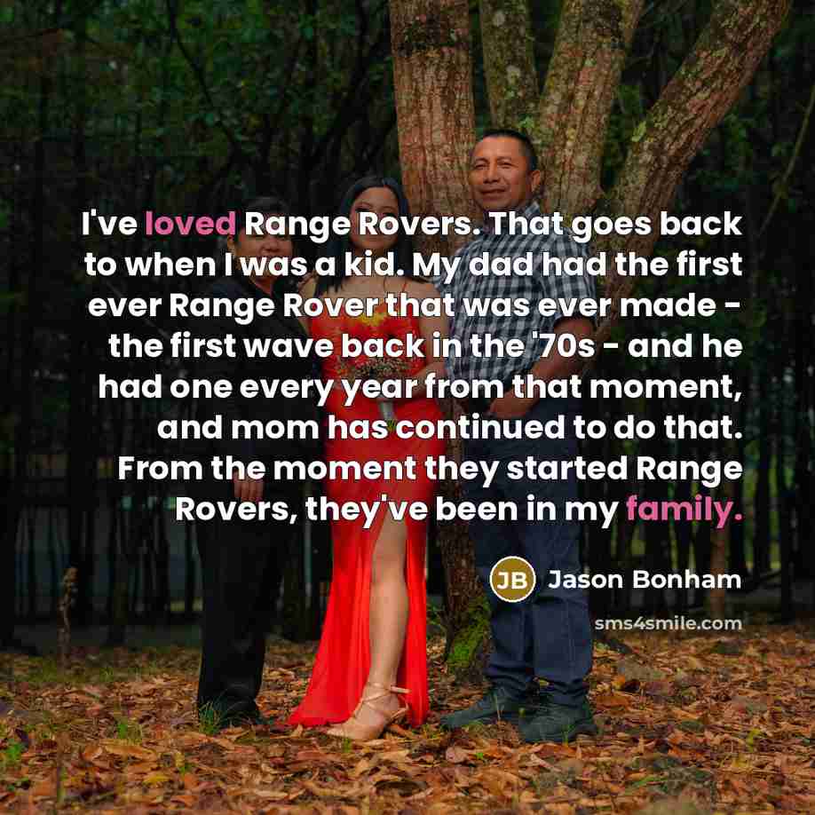 “I've loved Range Rovers. That goes back to when I was a kid. My dad had the first ever Range Rover that was ever made - the first wave back in the '70s - and he had one every year from that moment, and mom has continued to do that. From the moment they started Range Rovers, they've been in my…” quote by Jason Bonham